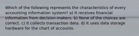 Which of the following represents the characteristics of every accounting information system? a) It receives financial information from decision-makers. b) None of the choices are correct. c) It collects transaction data. d) It uses data storage hardware for the chart of accounts.