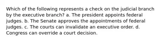 Which of the following represents a check on the judicial branch by the executive branch? a. The president appoints federal judges. b. The Senate approves the appointments of federal judges. c. The courts can invalidate an executive order. d. Congress can override a court decision.