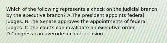 Which of the following represents a check on the judicial branch by <a href='https://www.questionai.com/knowledge/kBllUhZHhd-the-executive-branch' class='anchor-knowledge'>the executive branch</a>? A.The president appoints federal judges. B.The Senate approves the appointments of federal judges. C.The courts can invalidate an executive order. D.Congress can override a court decision.