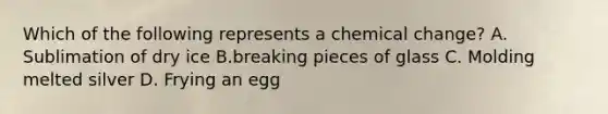 Which of the following represents a chemical change? A. Sublimation of dry ice B.breaking pieces of glass C. Molding melted silver D. Frying an egg