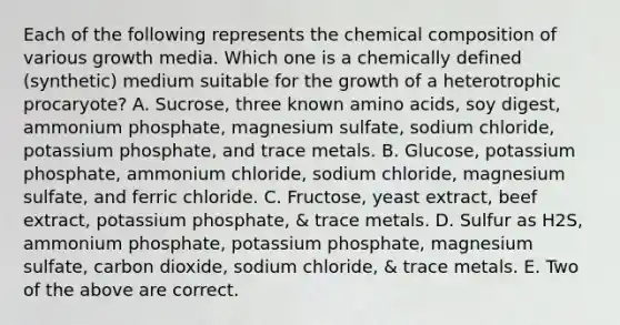 Each of the following represents the chemical composition of various growth media. Which one is a chemically defined (synthetic) medium suitable for the growth of a heterotrophic procaryote? A. Sucrose, three known amino acids, soy digest, ammonium phosphate, magnesium sulfate, sodium chloride, potassium phosphate, and trace metals. B. Glucose, potassium phosphate, ammonium chloride, sodium chloride, magnesium sulfate, and ferric chloride. C. Fructose, yeast extract, beef extract, potassium phosphate, & trace metals. D. Sulfur as H2S, ammonium phosphate, potassium phosphate, magnesium sulfate, carbon dioxide, sodium chloride, & trace metals. E. Two of the above are correct.