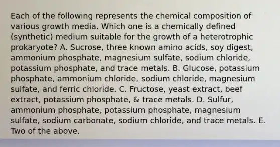 Each of the following represents the chemical composition of various growth media. Which one is a chemically defined (synthetic) medium suitable for the growth of a heterotrophic prokaryote? A. Sucrose, three known amino acids, soy digest, ammonium phosphate, magnesium sulfate, sodium chloride, potassium phosphate, and trace metals. B. Glucose, potassium phosphate, ammonium chloride, sodium chloride, magnesium sulfate, and ferric chloride. C. Fructose, yeast extract, beef extract, potassium phosphate, & trace metals. D. Sulfur, ammonium phosphate, potassium phosphate, magnesium sulfate, sodium carbonate, sodium chloride, and trace metals. E. Two of the above.