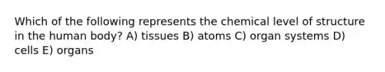 Which of the following represents the chemical level of structure in the human body? A) tissues B) atoms C) organ systems D) cells E) organs