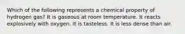 Which of the following represents a chemical property of hydrogen gas? It is gaseous at room temperature. It reacts explosively with oxygen. It is tasteless. It is less dense than air.