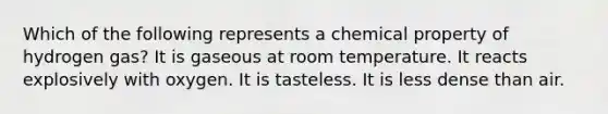 Which of the following represents a chemical property of hydrogen gas? It is gaseous at room temperature. It reacts explosively with oxygen. It is tasteless. It is less dense than air.