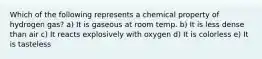 Which of the following represents a chemical property of hydrogen gas? a) It is gaseous at room temp. b) It is less dense than air c) It reacts explosively with oxygen d) It is colorless e) It is tasteless