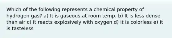 Which of the following represents a chemical property of hydrogen gas? a) It is gaseous at room temp. b) It is less dense than air c) It reacts explosively with oxygen d) It is colorless e) It is tasteless