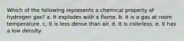 Which of the following represents a chemical property of hydrogen gas? a. It explodes with a flame. b. It is a gas at room temperature. c. It is less dense than air. d. It is colorless. e. It has a low density.