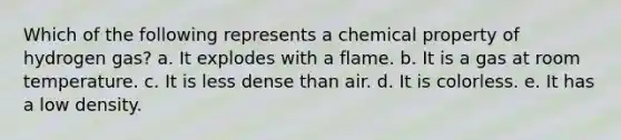 Which of the following represents a chemical property of hydrogen gas? a. It explodes with a flame. b. It is a gas at room temperature. c. It is less dense than air. d. It is colorless. e. It has a low density.