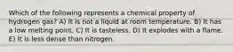 Which of the following represents a chemical property of hydrogen gas? A) It is not a liquid at room temperature. B) It has a low melting point. C) It is tasteless. D) It explodes with a flame. E) It is less dense than nitrogen.