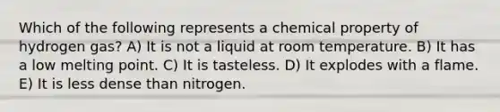 Which of the following represents a chemical property of hydrogen gas? A) It is not a liquid at room temperature. B) It has a low melting point. C) It is tasteless. D) It explodes with a flame. E) It is less dense than nitrogen.