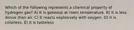 Which of the following represents a chemical property of hydrogen gas? A) It is gaseous at room temperature. B) It is less dense than air. C) It reacts explosively with oxygen. D) It is colorless. E) It is tasteless