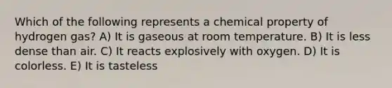 Which of the following represents a chemical property of hydrogen gas? A) It is gaseous at room temperature. B) It is less dense than air. C) It reacts explosively with oxygen. D) It is colorless. E) It is tasteless