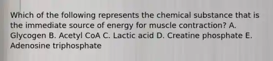 Which of the following represents the chemical substance that is the immediate source of energy for muscle contraction? A. Glycogen B. Acetyl CoA C. Lactic acid D. Creatine phosphate E. Adenosine triphosphate