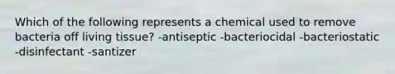 Which of the following represents a chemical used to remove bacteria off living tissue? -antiseptic -bacteriocidal -bacteriostatic -disinfectant -santizer