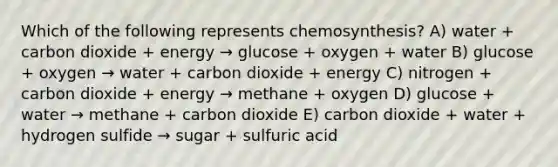 Which of the following represents chemosynthesis? A) water + carbon dioxide + energy → glucose + oxygen + water B) glucose + oxygen → water + carbon dioxide + energy C) nitrogen + carbon dioxide + energy → methane + oxygen D) glucose + water → methane + carbon dioxide E) carbon dioxide + water + hydrogen sulfide → sugar + sulfuric acid