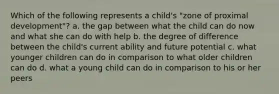 Which of the following represents a child's "zone of proximal development"? a. the gap between what the child can do now and what she can do with help b. the degree of difference between the child's current ability and future potential c. what younger children can do in comparison to what older children can do d. what a young child can do in comparison to his or her peers