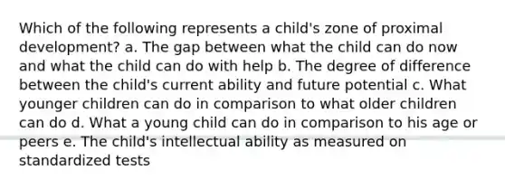 Which of the following represents a child's zone of proximal development? a. The gap between what the child can do now and what the child can do with help b. The degree of difference between the child's current ability and future potential c. What younger children can do in comparison to what older children can do d. What a young child can do in comparison to his age or peers e. The child's intellectual ability as measured on standardized tests