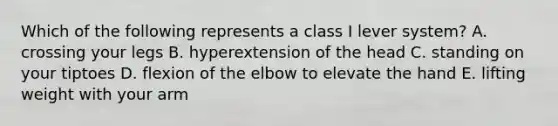 Which of the following represents a class I lever system? A. crossing your legs B. hyperextension of the head C. standing on your tiptoes D. flexion of the elbow to elevate the hand E. lifting weight with your arm