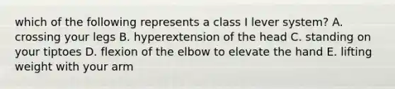 which of the following represents a class I lever system? A. crossing your legs B. hyperextension of the head C. standing on your tiptoes D. flexion of the elbow to elevate the hand E. lifting weight with your arm