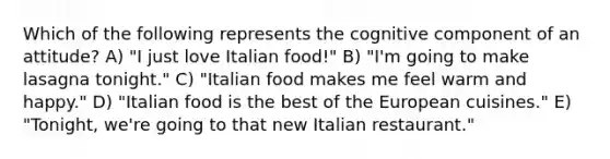 Which of the following represents the cognitive component of an attitude? A) "I just love Italian food!" B) "I'm going to make lasagna tonight." C) "Italian food makes me feel warm and happy." D) "Italian food is the best of the European cuisines." E) "Tonight, we're going to that new Italian restaurant."