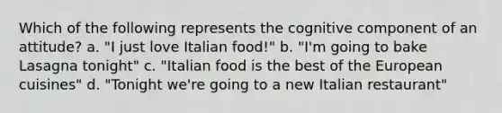 Which of the following represents the cognitive component of an attitude? a. "I just love Italian food!" b. "I'm going to bake Lasagna tonight" c. "Italian food is the best of the European cuisines" d. "Tonight we're going to a new Italian restaurant"