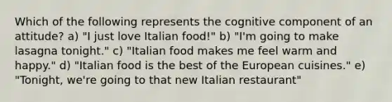 Which of the following represents the cognitive component of an attitude? a) "I just love Italian food!" b) "I'm going to make lasagna tonight." c) "Italian food makes me feel warm and happy." d) "Italian food is the best of the European cuisines." e) "Tonight, we're going to that new Italian restaurant"