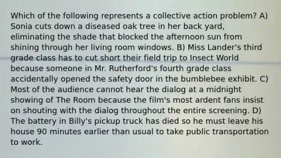 Which of the following represents a collective action problem? A) Sonia cuts down a diseased oak tree in her back yard, eliminating the shade that blocked the afternoon sun from shining through her living room windows. B) Miss Lander's third grade class has to cut short their field trip to Insect World because someone in Mr. Rutherford's fourth grade class accidentally opened the safety door in the bumblebee exhibit. C) Most of the audience cannot hear the dialog at a midnight showing of The Room because the film's most ardent fans insist on shouting with the dialog throughout the entire screening. D) The battery in Billy's pickup truck has died so he must leave his house 90 minutes earlier than usual to take public transportation to work.