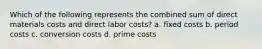 Which of the following represents the combined sum of direct materials costs and direct labor​ costs? a. fixed costs b. period costs c. conversion costs d. prime costs