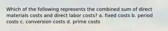 Which of the following represents the combined sum of direct materials costs and direct labor​ costs? a. fixed costs b. period costs c. conversion costs d. prime costs