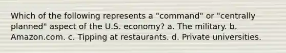 Which of the following represents a "command" or "centrally planned" aspect of the U.S. economy? a. The military. b. Amazon.com. c. Tipping at restaurants. d. Private universities.