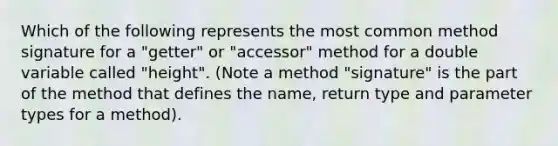 Which of the following represents the most common method signature for a "getter" or "accessor" method for a double variable called "height". (Note a method "signature" is the part of the method that defines the name, return type and parameter types for a method).