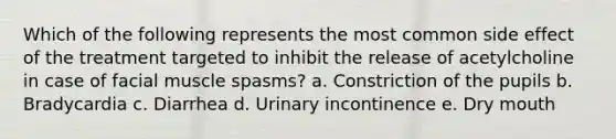 Which of the following represents the most common side effect of the treatment targeted to inhibit the release of acetylcholine in case of facial muscle spasms? a. Constriction of the pupils b. Bradycardia c. Diarrhea d. Urinary incontinence e. Dry mouth