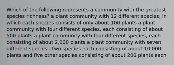 Which of the following represents a community with the greatest species richness? a plant community with 12 different species, in which each species consists of only about 100 plants a plant community with four different species, each consisting of about 500 plants a plant community with four different species, each consisting of about 2,000 plants a plant community with seven different species - two species each consisting of about 10,000 plants and five other species consisting of about 200 plants each