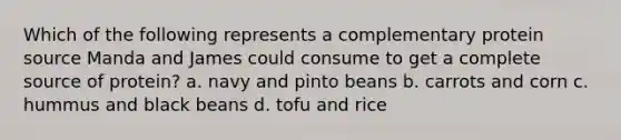 Which of the following represents a complementary protein source Manda and James could consume to get a complete source of protein? a. navy and pinto beans b. carrots and corn c. hummus and black beans d. tofu and rice