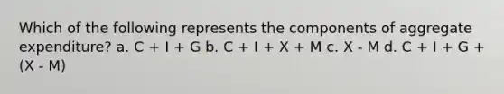 Which of the following represents the components of aggregate expenditure? a. C + I + G b. C + I + X + M c. X - M d. C + I + G + (X - M)