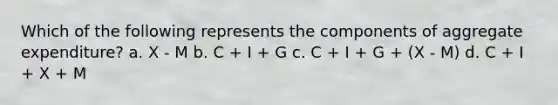 Which of the following represents the components of aggregate expenditure? a. X - M b. C + I + G c. C + I + G + (X - M) d. C + I + X + M