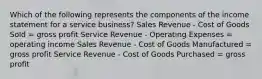 Which of the following represents the components of the income statement for a service business? Sales Revenue - Cost of Goods Sold = gross profit Service Revenue - Operating Expenses = operating income Sales Revenue - Cost of Goods Manufactured = gross profit Service Revenue - Cost of Goods Purchased = gross profit