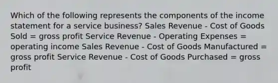 Which of the following represents the components of the income statement for a service business? Sales Revenue - Cost of Goods Sold = gross profit Service Revenue - Operating Expenses = operating income Sales Revenue - Cost of Goods Manufactured = gross profit Service Revenue - Cost of Goods Purchased = gross profit