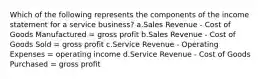 Which of the following represents the components of the income statement for a service business? a.Sales Revenue - Cost of Goods Manufactured = gross profit b.Sales Revenue - Cost of Goods Sold = gross profit c.Service Revenue - Operating Expenses = operating income d.Service Revenue - Cost of Goods Purchased = gross profit