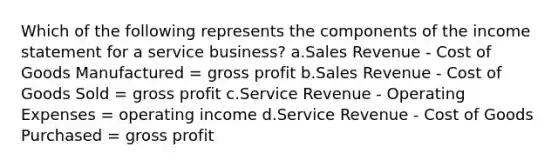 Which of the following represents the components of the income statement for a service business? a.Sales Revenue - Cost of Goods Manufactured = gross profit b.Sales Revenue - Cost of Goods Sold = gross profit c.Service Revenue - Operating Expenses = operating income d.Service Revenue - Cost of Goods Purchased = gross profit