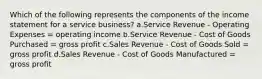 Which of the following represents the components of the income statement for a service business? a.Service Revenue - Operating Expenses = operating income b.Service Revenue - Cost of Goods Purchased = gross profit c.Sales Revenue - Cost of Goods Sold = gross profit d.Sales Revenue - Cost of Goods Manufactured = gross profit