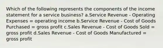 Which of the following represents the components of the income statement for a service business? a.Service Revenue - Operating Expenses = operating income b.Service Revenue - Cost of Goods Purchased = gross profit c.Sales Revenue - Cost of Goods Sold = gross profit d.Sales Revenue - Cost of Goods Manufactured = gross profit