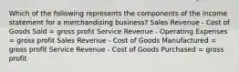 Which of the following represents the components of the income statement for a merchandising business? Sales Revenue - Cost of Goods Sold = gross profit Service Revenue - Operating Expenses = gross profit Sales Revenue - Cost of Goods Manufactured = gross profit Service Revenue - Cost of Goods Purchased = gross profit