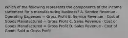 Which of the following represents the components of the income statement for a manufacturing business? A. Service Revenue - Operating Expenses = Gross Profit B. Service Revenue - Cost of Goods Manufactured = Gross Profit C. Sales Revenue - Cost of Goods Manufactured = Gross Profit D. Sales Revenue - Cost of Goods Sold = Gross Profit