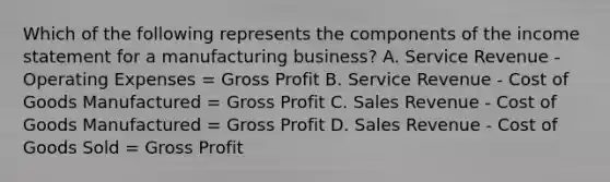 Which of the following represents the components of the income statement for a manufacturing business? A. Service Revenue - Operating Expenses = Gross Profit B. Service Revenue - Cost of Goods Manufactured = Gross Profit C. Sales Revenue - Cost of Goods Manufactured = Gross Profit D. Sales Revenue - Cost of Goods Sold = Gross Profit