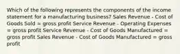 Which of the following represents the components of the income statement for a manufacturing business? Sales Revenue - Cost of Goods Sold = gross profit Service Revenue - Operating Expenses = gross profit Service Revenue - Cost of Goods Manufactured = gross profit Sales Revenue - Cost of Goods Manufactured = gross profit