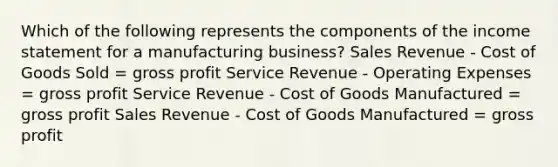 Which of the following represents the components of the income statement for a manufacturing business? Sales Revenue - Cost of Goods Sold = gross profit Service Revenue - Operating Expenses = gross profit Service Revenue - Cost of Goods Manufactured = gross profit Sales Revenue - Cost of Goods Manufactured = gross profit