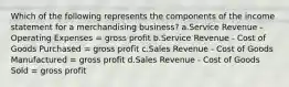 Which of the following represents the components of the income statement for a merchandising business? a.Service Revenue - Operating Expenses = gross profit b.Service Revenue - Cost of Goods Purchased = gross profit c.Sales Revenue - Cost of Goods Manufactured = gross profit d.Sales Revenue - Cost of Goods Sold = gross profit