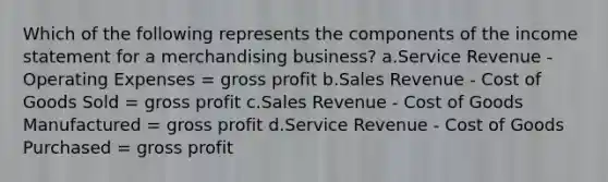 Which of the following represents the components of the income statement for a merchandising business? a.Service Revenue - Operating Expenses = gross profit b.Sales Revenue - Cost of Goods Sold = gross profit c.Sales Revenue - Cost of Goods Manufactured = gross profit d.Service Revenue - Cost of Goods Purchased = gross profit